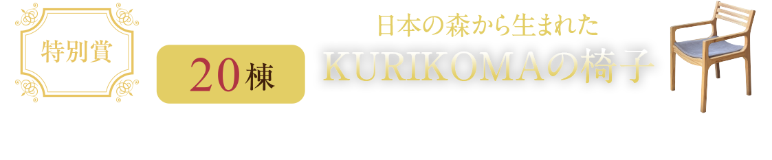 特別賞 抽選で20棟 日本の森から生まれたKURIKOMAの椅子 日本の森で育まれた国産杉材を用いて、宮城県栗駒の製材所の職人たちがひとつひとつ手作業で製作しています。※2脚セットとなります。※ご契約いただいたお客様に限ります。
