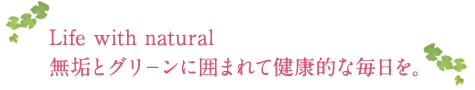 Life with natural 無垢とグリ－ンに囲まれて健康的な毎日を。